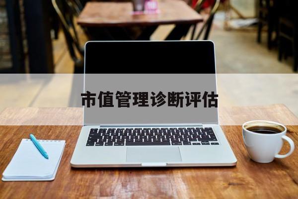 市值管理诊断评估(市值评估用什么方法评估)云浮市