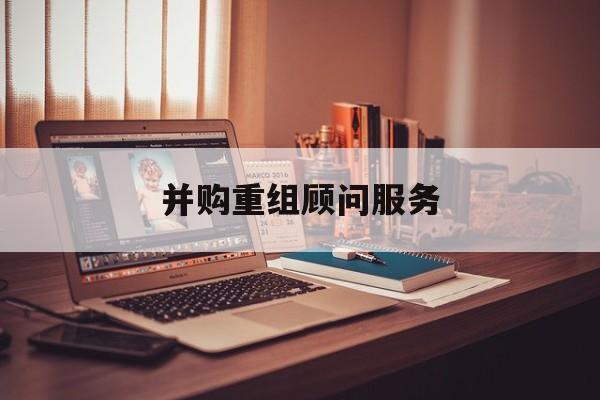 并购重组顾问服务(并购重组顾问主要包括协助咨询人进行什么)云浮市 并购重组顾问服务(并购重组顾问主要包括协助咨询人进行什么)云浮市