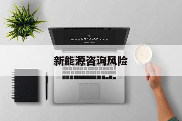 新能源咨询风险(新能源咨询公司经营范围)云浮市